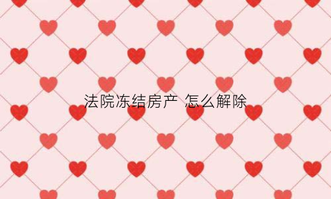 法院冻结房产怎么解除(法院冻结的房产怎么申请解冻)